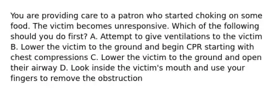 You are providing care to a patron who started choking on some food. The victim becomes unresponsive. Which of the following should you do first? A. Attempt to give ventilations to the victim B. Lower the victim to the ground and begin CPR starting with chest compressions C. Lower the victim to the ground and open their airway D. Look inside the victim's mouth and use your fingers to remove the obstruction