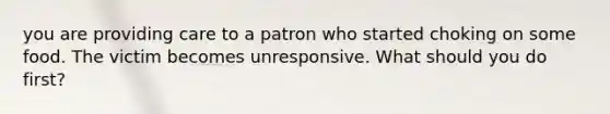 you are providing care to a patron who started choking on some food. The victim becomes unresponsive. What should you do first?