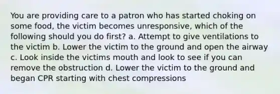 You are providing care to a patron who has started choking on some food, the victim becomes unresponsive, which of the following should you do first? a. Attempt to give ventilations to the victim b. Lower the victim to the ground and open the airway c. Look inside the victims mouth and look to see if you can remove the obstruction d. Lower the victim to the ground and began CPR starting with chest compressions