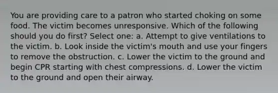 You are providing care to a patron who started choking on some food. The victim becomes unresponsive. Which of the following should you do first? Select one: a. Attempt to give ventilations to the victim. b. Look inside the victim's mouth and use your fingers to remove the obstruction. c. Lower the victim to the ground and begin CPR starting with chest compressions. d. Lower the victim to the ground and open their airway.