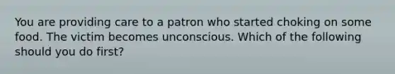 You are providing care to a patron who started choking on some food. The victim becomes unconscious. Which of the following should you do first?