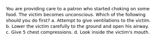 You are providing care to a patron who started choking on some food. The victim becomes unconscious. Which of the following should you do first? a. Attempt to give ventilations to the victim. b. Lower the victim carefully to the ground and open his airway. c. Give 5 chest compressions. d. Look inside the victim's mouth.