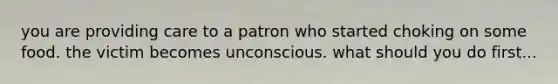 you are providing care to a patron who started choking on some food. the victim becomes unconscious. what should you do first...