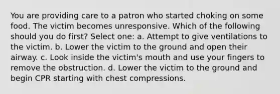 You are providing care to a patron who started choking on some food. The victim becomes unresponsive. Which of the following should you do first? Select one: a. Attempt to give ventilations to the victim. b. Lower the victim to the ground and open their airway. c. Look inside the victim's mouth and use your fingers to remove the obstruction. d. Lower the victim to the ground and begin CPR starting with chest compressions.