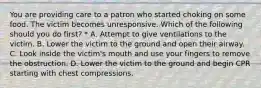 You are providing care to a patron who started choking on some food. The victim becomes unresponsive. Which of the following should you do first? * A. Attempt to give ventilations to the victim. B. Lower the victim to the ground and open their airway. C. Look inside the victim's mouth and use your fingers to remove the obstruction. D. Lower the victim to the ground and begin CPR starting with chest compressions.