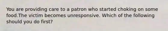 You are providing care to a patron who started choking on some food.The victim becomes unresponsive. Which of the following should you do first?