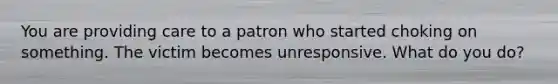 You are providing care to a patron who started choking on something. The victim becomes unresponsive. What do you do?