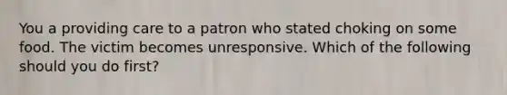 You a providing care to a patron who stated choking on some food. The victim becomes unresponsive. Which of the following should you do first?