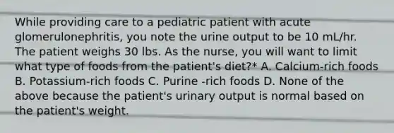 While providing care to a pediatric patient with acute glomerulonephritis, you note the urine output to be 10 mL/hr. The patient weighs 30 lbs. As the nurse, you will want to limit what type of foods from the patient's diet?* A. Calcium-rich foods B. Potassium-rich foods C. Purine -rich foods D. None of the above because the patient's urinary output is normal based on the patient's weight.