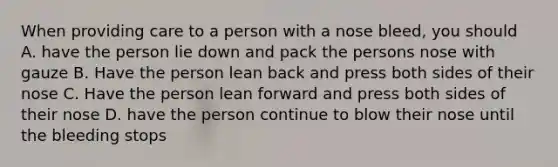 When providing care to a person with a nose bleed, you should A. have the person lie down and pack the persons nose with gauze B. Have the person lean back and press both sides of their nose C. Have the person lean forward and press both sides of their nose D. have the person continue to blow their nose until the bleeding stops