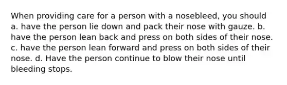 When providing care for a person with a nosebleed, you should a. have the person lie down and pack their nose with gauze. b. have the person lean back and press on both sides of their nose. c. have the person lean forward and press on both sides of their nose. d. Have the person continue to blow their nose until bleeding stops.