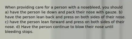 When providing care for a person with a nosebleed, you should a) have the person lie down and pack their nose with gauze. b) have the person lean back and press on both sides of their nose. c) have the person lean forward and press on both sides of their nose. d) Have the person continue to blow their nose until bleeding stops.