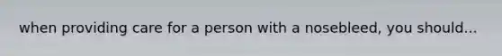 when providing care for a person with a nosebleed, you should...