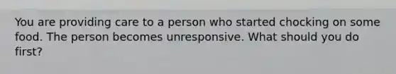 You are providing care to a person who started chocking on some food. The person becomes unresponsive. What should you do first?