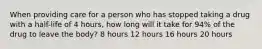 When providing care for a person who has stopped taking a drug with a half-life of 4 hours, how long will it take for 94% of the drug to leave the body? 8 hours 12 hours 16 hours 20 hours