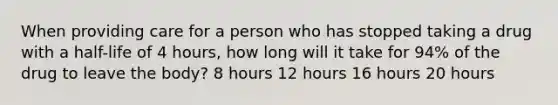 When providing care for a person who has stopped taking a drug with a half-life of 4 hours, how long will it take for 94% of the drug to leave the body? 8 hours 12 hours 16 hours 20 hours