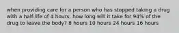 when providing care for a person who has stopped taking a drug with a half-life of 4 hours, how long will it take for 94% of the drug to leave the body? 8 hours 10 hours 24 hours 16 hours