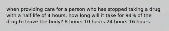 when providing care for a person who has stopped taking a drug with a half-life of 4 hours, how long will it take for 94% of the drug to leave the body? 8 hours 10 hours 24 hours 16 hours