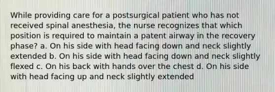 While providing care for a postsurgical patient who has not received spinal anesthesia, the nurse recognizes that which position is required to maintain a patent airway in the recovery phase? a. On his side with head facing down and neck slightly extended b. On his side with head facing down and neck slightly flexed c. On his back with hands over the chest d. On his side with head facing up and neck slightly extended