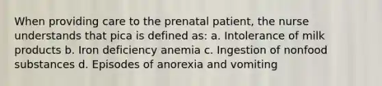 When providing care to the prenatal patient, the nurse understands that pica is defined as: a. Intolerance of milk products b. Iron deficiency anemia c. Ingestion of nonfood substances d. Episodes of anorexia and vomiting