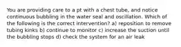 You are providing care to a pt with a chest tube, and notice continuous bubbling in the water seal and oscillation. Which of the following is the correct intervention? a) reposition to remove tubing kinks b) continue to monitor c) increase the suction until the bubbling stops d) check the system for an air leak