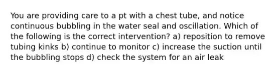 You are providing care to a pt with a chest tube, and notice continuous bubbling in the water seal and oscillation. Which of the following is the correct intervention? a) reposition to remove tubing kinks b) continue to monitor c) increase the suction until the bubbling stops d) check the system for an air leak