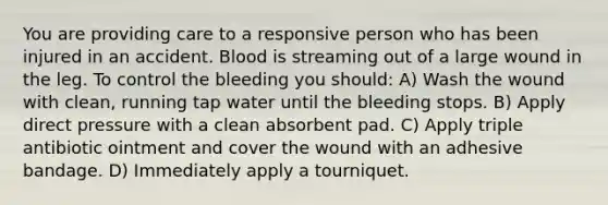 You are providing care to a responsive person who has been injured in an accident. Blood is streaming out of a large wound in the leg. To control the bleeding you should: A) Wash the wound with clean, running tap water until the bleeding stops. B) Apply direct pressure with a clean absorbent pad. C) Apply triple antibiotic ointment and cover the wound with an adhesive bandage. D) Immediately apply a tourniquet.