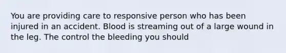 You are providing care to responsive person who has been injured in an accident. Blood is streaming out of a large wound in the leg. The control the bleeding you should