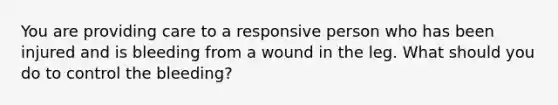 You are providing care to a responsive person who has been injured and is bleeding from a wound in the leg. What should you do to control the bleeding?