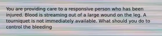 You are providing care to a responsive person who has been injured. Blood is streaming out of a large wound on the leg. A tourniquet is not immediately available. What should you do to control the bleeding