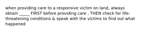 when providing care to a responsive victim on land, always obtain _____ FIRST before providing care , THEN check for life-threatening conditions & speak with the victims to find out what happened