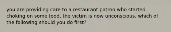 you are providing care to a restaurant patron who started choking on some food. the victim is now unconscious. which of the following should you do first?