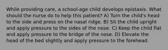 While providing care, a school-age child develops epistaxis. What should the nurse do to help this patient? A) Turn the child's head to the side and press on the nasal ridge. B) Sit the child upright and apply pressure to the sides of the nose. C) Keep the child flat and apply pressure to the bridge of the nose. D) Elevate the head of the bed slightly and apply pressure to the forehead.