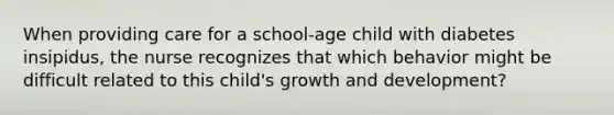 When providing care for a school-age child with diabetes insipidus, the nurse recognizes that which behavior might be difficult related to this child's growth and development?