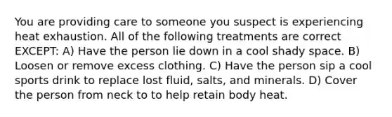 You are providing care to someone you suspect is experiencing heat exhaustion. All of the following treatments are correct EXCEPT: A) Have the person lie down in a cool shady space. B) Loosen or remove excess clothing. C) Have the person sip a cool sports drink to replace lost fluid, salts, and minerals. D) Cover the person from neck to to help retain body heat.