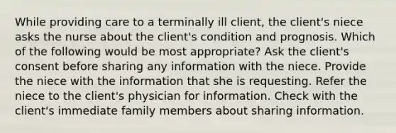 While providing care to a terminally ill client, the client's niece asks the nurse about the client's condition and prognosis. Which of the following would be most appropriate? Ask the client's consent before sharing any information with the niece. Provide the niece with the information that she is requesting. Refer the niece to the client's physician for information. Check with the client's immediate family members about sharing information.