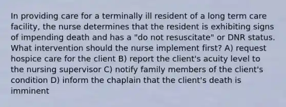 In providing care for a terminally ill resident of a long term care facility, the nurse determines that the resident is exhibiting signs of impending death and has a "do not resuscitate" or DNR status. What intervention should the nurse implement first? A) request hospice care for the client B) report the client's acuity level to the nursing supervisor C) notify family members of the client's condition D) inform the chaplain that the client's death is imminent