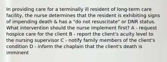 In providing care for a terminally ill resident of long-term care facility, the nurse determines that the resident is exhibiting signs of impending death & has a "do not resuscitate" or DNR status. What intervention should the nurse implement first? A - request hospice care for the client B - report the client's acuity level to the nursing supervisor C - notify family members of the client's condition D - inform the chaplain that the client's death is imminent