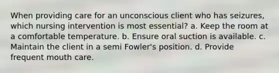 When providing care for an unconscious client who has seizures, which nursing intervention is most essential? a. Keep the room at a comfortable temperature. b. Ensure oral suction is available. c. Maintain the client in a semi Fowler's position. d. Provide frequent mouth care.