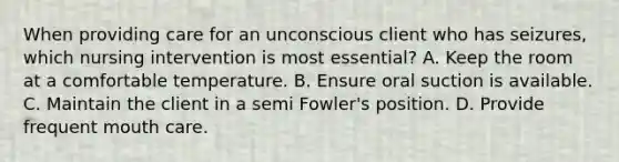 When providing care for an unconscious client who has seizures, which nursing intervention is most essential? A. Keep the room at a comfortable temperature. B. Ensure oral suction is available. C. Maintain the client in a semi Fowler's position. D. Provide frequent mouth care.