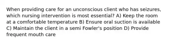 When providing care for an unconscious client who has seizures, which nursing intervention is most essential? A) Keep the room at a comfortable temperature B) Ensure oral suction is available C) Maintain the client in a semi Fowler's position D) Provide frequent mouth care