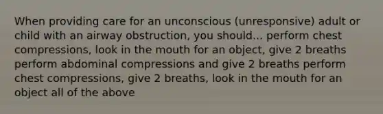 When providing care for an unconscious (unresponsive) adult or child with an airway obstruction, you should... perform chest compressions, look in the mouth for an object, give 2 breaths perform abdominal compressions and give 2 breaths perform chest compressions, give 2 breaths, look in the mouth for an object all of the above