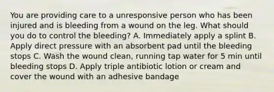 You are providing care to a unresponsive person who has been injured and is bleeding from a wound on the leg. What should you do to control the bleeding? A. Immediately apply a splint B. Apply direct pressure with an absorbent pad until the bleeding stops C. Wash the wound clean, running tap water for 5 min until bleeding stops D. Apply triple antibiotic lotion or cream and cover the wound with an adhesive bandage