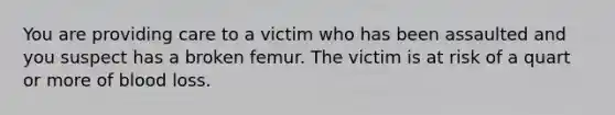 You are providing care to a victim who has been assaulted and you suspect has a broken femur. The victim is at risk of a quart or more of blood loss.