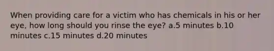 When providing care for a victim who has chemicals in his or her eye, how long should you rinse the eye? a.5 minutes b.10 minutes c.15 minutes d.20 minutes