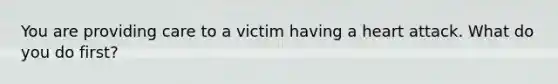 You are providing care to a victim having a heart attack. What do you do first?