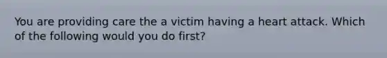 You are providing care the a victim having a heart attack. Which of the following would you do first?