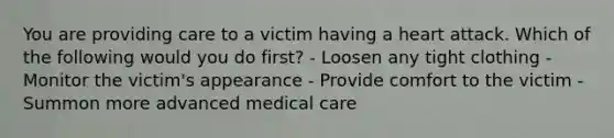 You are providing care to a victim having a heart attack. Which of the following would you do first? - Loosen any tight clothing - Monitor the victim's appearance - Provide comfort to the victim - Summon more advanced medical care