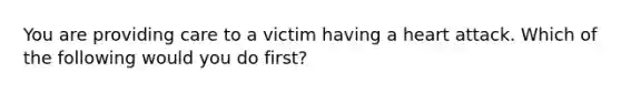 You are providing care to a victim having a heart attack. Which of the following would you do first?