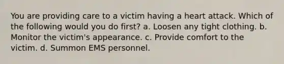 You are providing care to a victim having a heart attack. Which of the following would you do first? a. Loosen any tight clothing. b. Monitor the victim's appearance. c. Provide comfort to the victim. d. Summon EMS personnel.